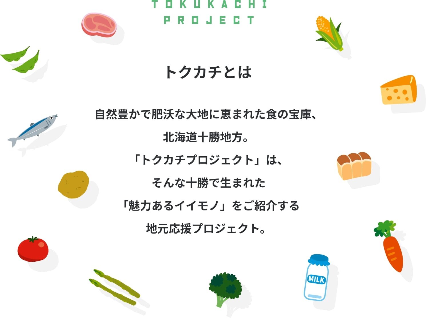 トクカチとは 自然豊かで肥沃な大地に恵まれた食の宝庫、北海道十勝地方。「トクカチプロジェクト」は、そんな十勝で生まれた「魅力あるイイモノ」をご紹介する地元応援プロジェクト。